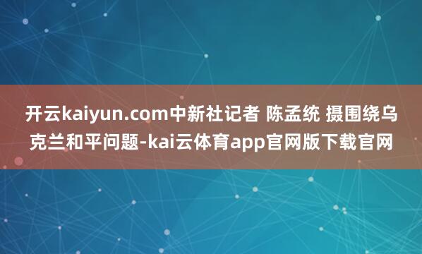 开云kaiyun.com中新社记者 陈孟统 摄围绕乌克兰和平问题-kai云体育app官网版下载官网