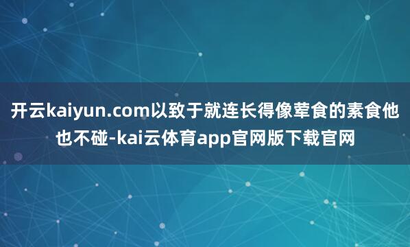 开云kaiyun.com以致于就连长得像荤食的素食他也不碰-kai云体育app官网版下载官网