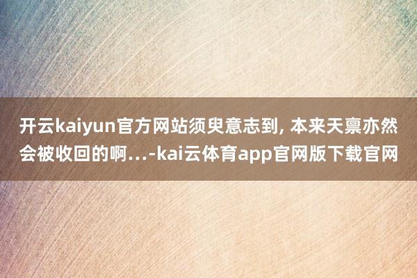 开云kaiyun官方网站须臾意志到, 本来天禀亦然会被收回的啊…-kai云体育app官网版下载官网