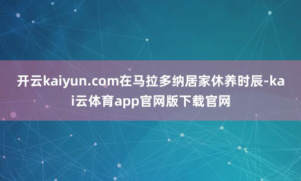 开云kaiyun.com在马拉多纳居家休养时辰-kai云体育app官网版下载官网