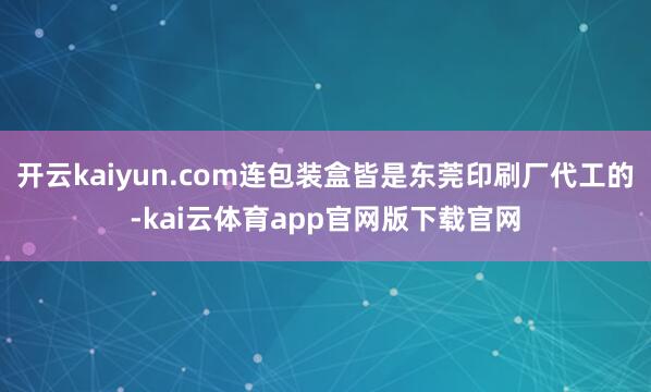 开云kaiyun.com连包装盒皆是东莞印刷厂代工的-kai云体育app官网版下载官网