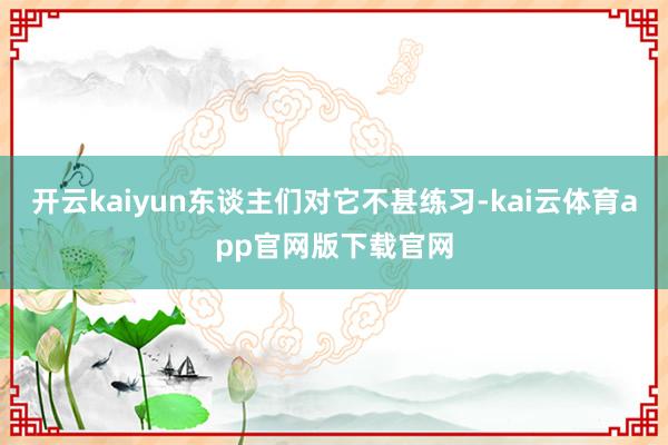 开云kaiyun东谈主们对它不甚练习-kai云体育app官网版下载官网