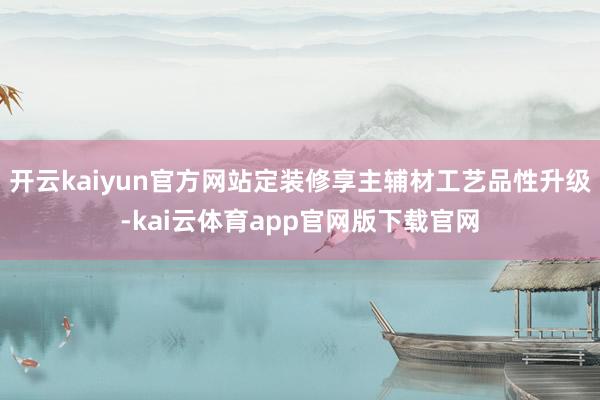 开云kaiyun官方网站定装修享主辅材工艺品性升级-kai云体育app官网版下载官网