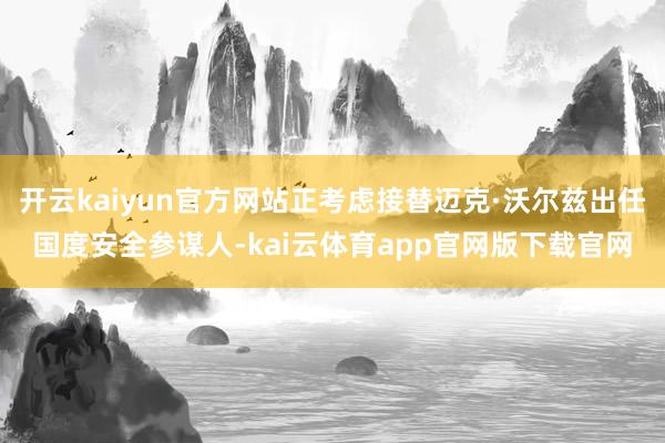 开云kaiyun官方网站正考虑接替迈克·沃尔兹出任国度安全参谋人-kai云体育app官网版下载官网