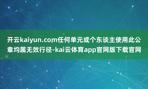 开云kaiyun.com任何单元或个东谈主使用此公章均属无效行径-kai云体育app官网版下载官网