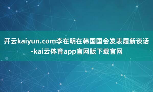 开云kaiyun.com李在明在韩国国会发表履新谈话-kai云体育app官网版下载官网