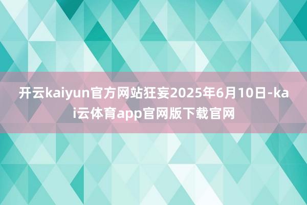 开云kaiyun官方网站狂妄2025年6月10日-kai云体育app官网版下载官网