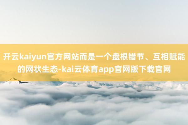 开云kaiyun官方网站而是一个盘根错节、互相赋能的网状生态-kai云体育app官网版下载官网