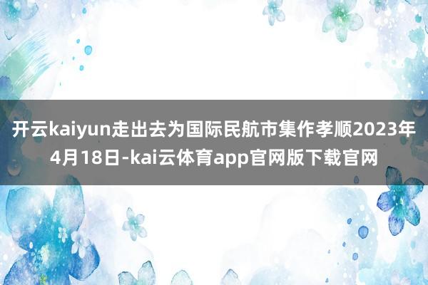 开云kaiyun走出去为国际民航市集作孝顺2023年4月18日-kai云体育app官网版下载官网