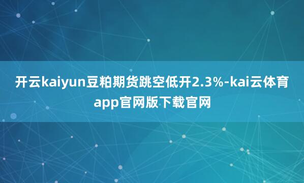 开云kaiyun豆粕期货跳空低开2.3%-kai云体育app官网版下载官网