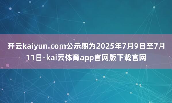 开云kaiyun.com公示期为2025年7月9日至7月11日-kai云体育app官网版下载官网