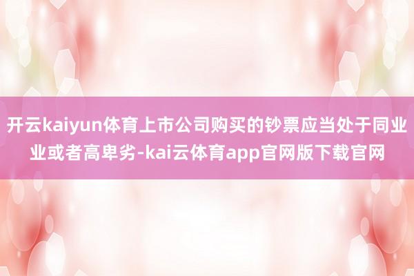 开云kaiyun体育上市公司购买的钞票应当处于同业业或者高卑劣-kai云体育app官网版下载官网