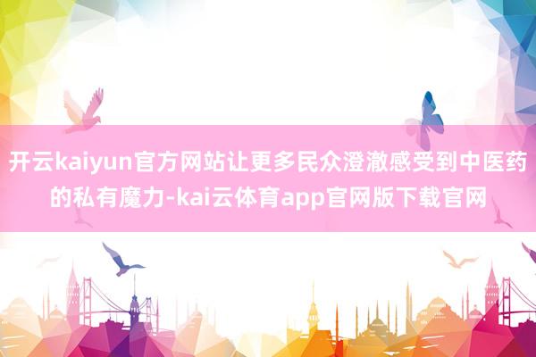 开云kaiyun官方网站让更多民众澄澈感受到中医药的私有魔力-kai云体育app官网版下载官网
