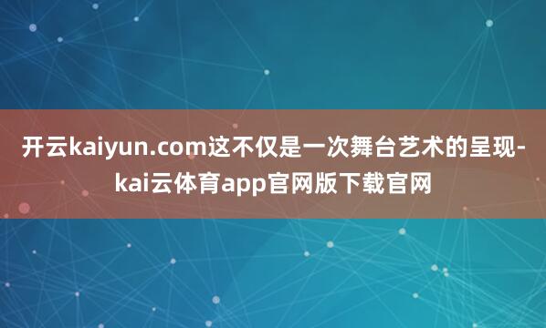 开云kaiyun.com这不仅是一次舞台艺术的呈现-kai云体育app官网版下载官网