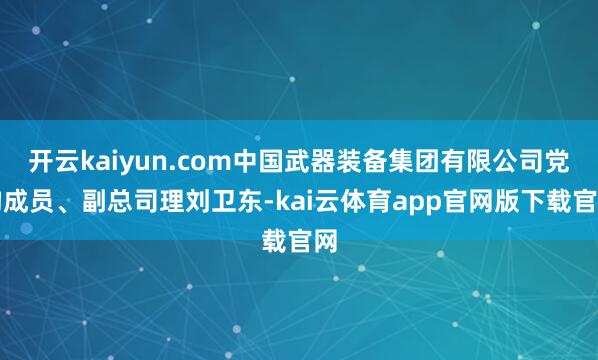 开云kaiyun.com中国武器装备集团有限公司党构成员、副总司理刘卫东-kai云体育app官网版下载官网