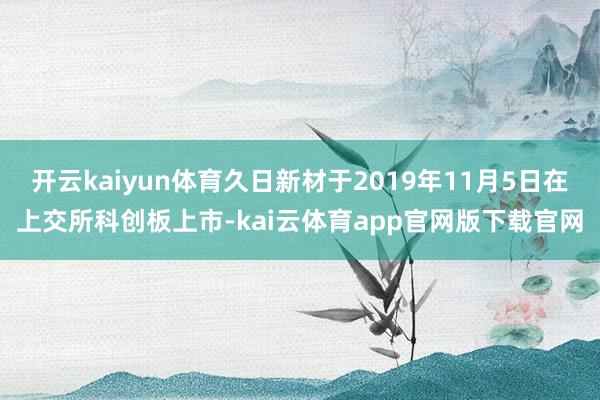 开云kaiyun体育久日新材于2019年11月5日在上交所科创板上市-kai云体育app官网版下载官网