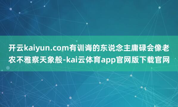 开云kaiyun.com有训诲的东说念主庸碌会像老农不雅察天象般-kai云体育app官网版下载官网
