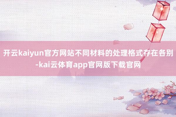 开云kaiyun官方网站不同材料的处理格式存在各别-kai云体育app官网版下载官网