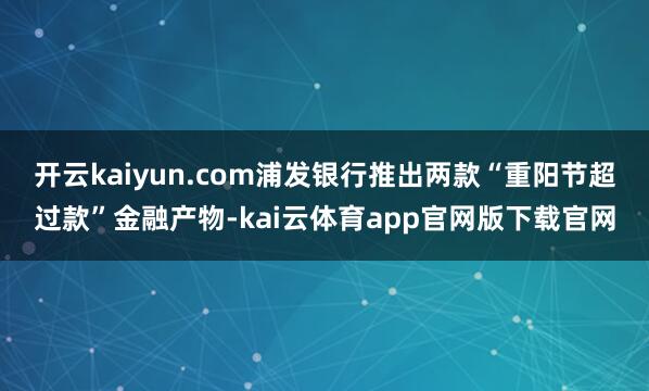开云kaiyun.com浦发银行推出两款“重阳节超过款”金融产物-kai云体育app官网版下载官网
