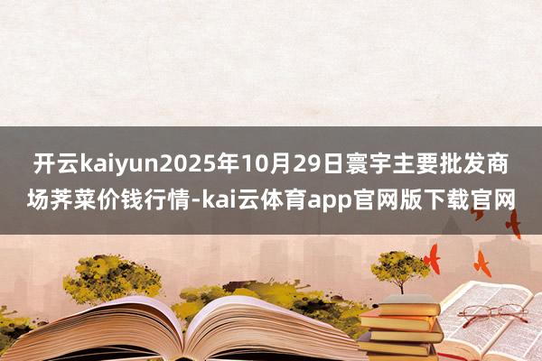 开云kaiyun2025年10月29日寰宇主要批发商场荠菜价钱行情-kai云体育app官网版下载官网