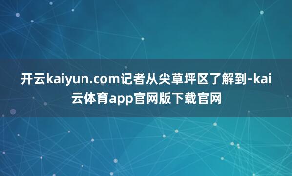 开云kaiyun.com记者从尖草坪区了解到-kai云体育app官网版下载官网
