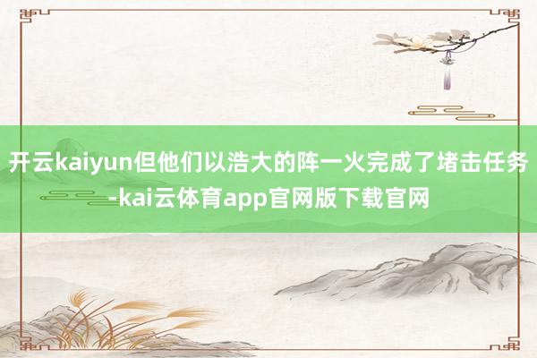 开云kaiyun但他们以浩大的阵一火完成了堵击任务-kai云体育app官网版下载官网