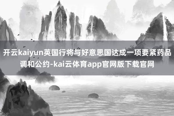 开云kaiyun英国行将与好意思国达成一项要紧药品调和公约-kai云体育app官网版下载官网