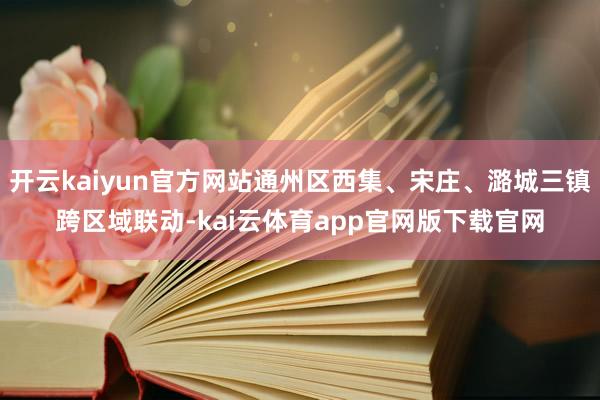 开云kaiyun官方网站通州区西集、宋庄、潞城三镇跨区域联动-kai云体育app官网版下载官网
