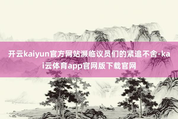 开云kaiyun官方网站濒临议员们的紧追不舍-kai云体育app官网版下载官网