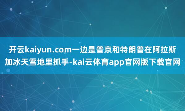 开云kaiyun.com一边是普京和特朗普在阿拉斯加冰天雪地里抓手-kai云体育app官网版下载官网