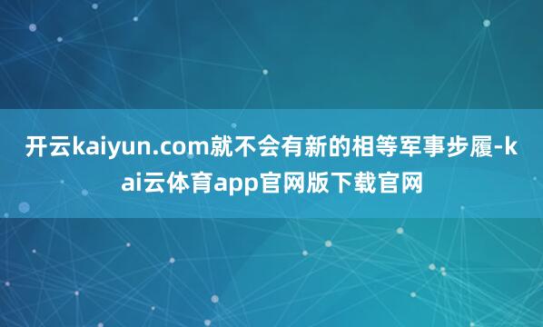 开云kaiyun.com就不会有新的相等军事步履-kai云体育app官网版下载官网