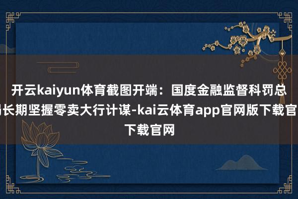 开云kaiyun体育截图开端：国度金融监督科罚总局长期坚握零卖大行计谋-kai云体育app官网版下载官网