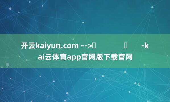 开云kaiyun.com -->	            	     -kai云体育app官网版下载官网