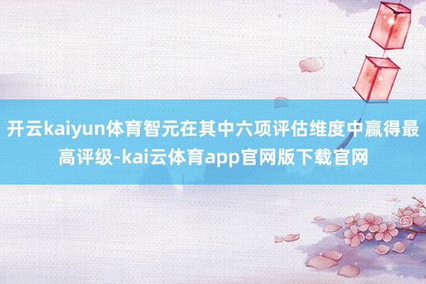 开云kaiyun体育智元在其中六项评估维度中赢得最高评级-kai云体育app官网版下载官网
