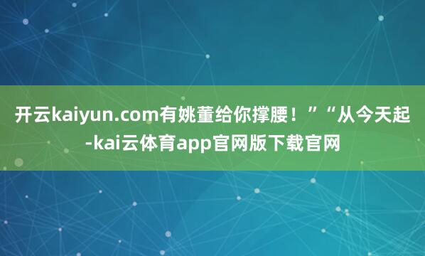 开云kaiyun.com有姚董给你撑腰！”“从今天起-kai云体育app官网版下载官网