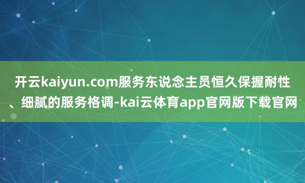 开云kaiyun.com服务东说念主员恒久保握耐性、细腻的服务格调-kai云体育app官网版下载官网